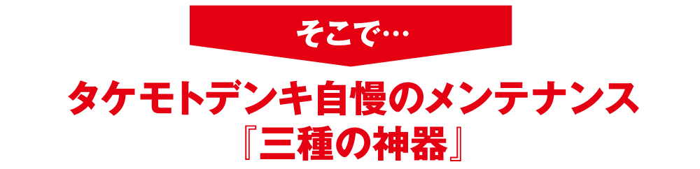 そこで・・・・タケモトデンキ自慢のメンテナンス「三種の神器